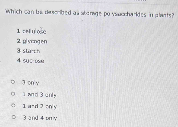 Which can be described as storage polysaccharides in plants?
1 cellulose
2 glycogen
3 starch
4 sucrose
3 only
1 and 3 only
1 and 2 only
3 and 4 only