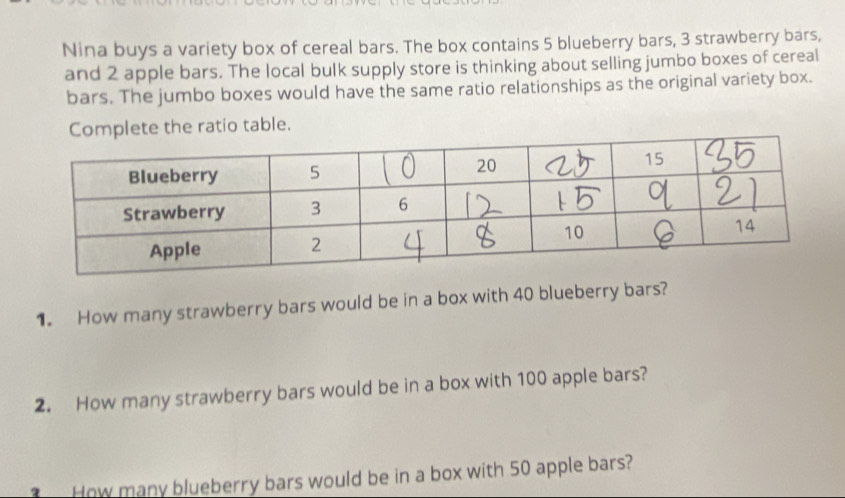 Nina buys a variety box of cereal bars. The box contains 5 blueberry bars, 3 strawberry bars, 
and 2 apple bars. The local bulk supply store is thinking about selling jumbo boxes of cereal 
bars. The jumbo boxes would have the same ratio relationships as the original variety box. 
Complete the ratio table. 
1. How many strawberry bars would be in a box with 40 blueberry bars? 
2. How many strawberry bars would be in a box with 100 apple bars? 
? How many blueberry bars would be in a box with 50 apple bars?