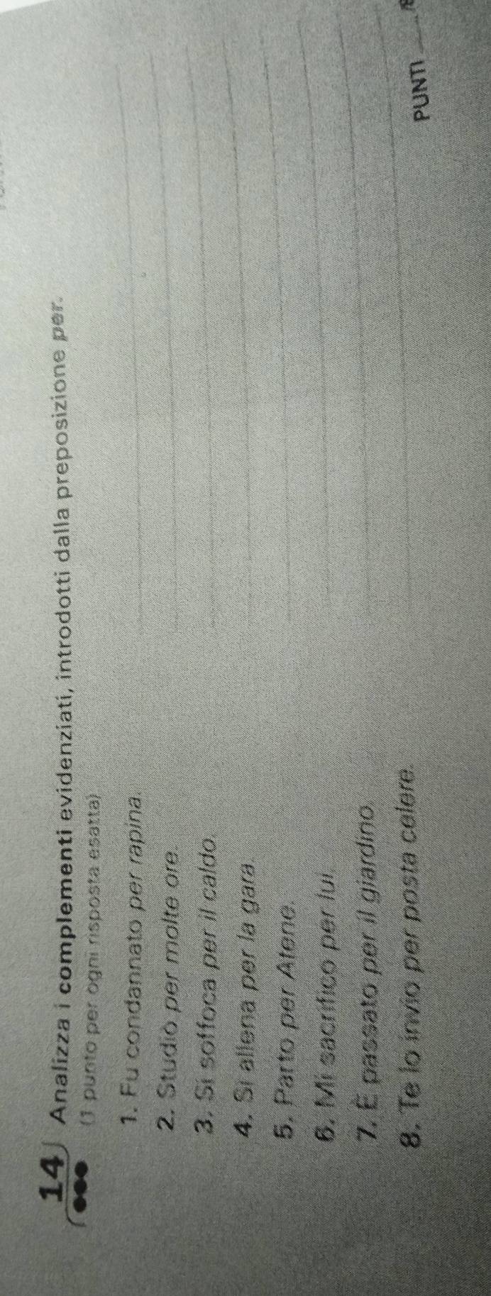 Analizza i complementi evidenziatí, introdotti dalla preposizione per. 
(1 punto per ogni risposta esatta) 
1. Fu condannato per rapina. 
2. Studiò per molte ore. 
3. Si soffoca per il caldo. 
4. Si allena per la gara. 
5. Parto per Atene. 
6. Mi sacrifico per lui. 
_ 
7. É passato per il giardino. 
8. Te lo invio per posta celere. 
PUNTI_