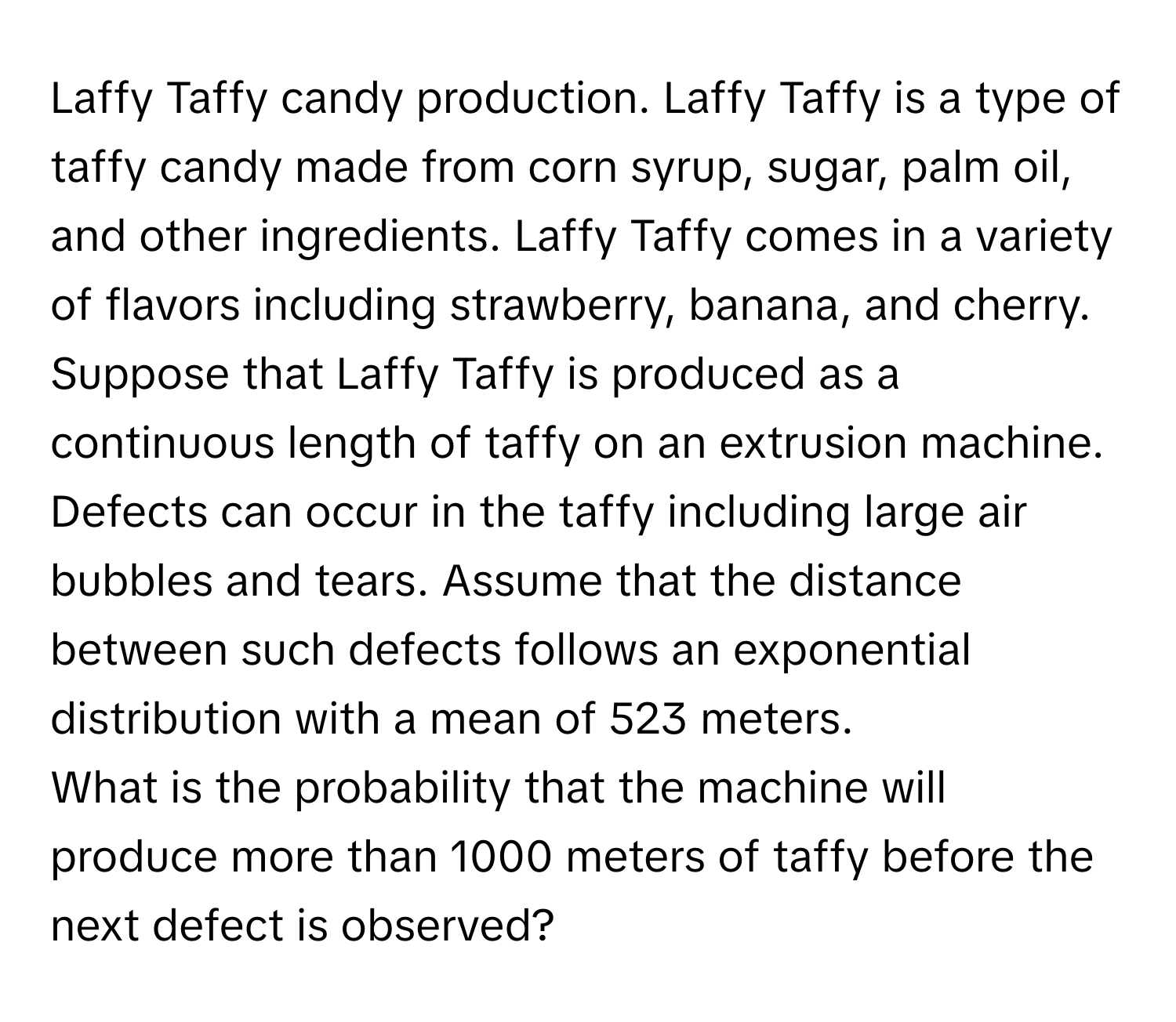 Laffy Taffy candy production. Laffy Taffy is a type of taffy candy made from corn syrup, sugar, palm oil, and other ingredients. Laffy Taffy comes in a variety of flavors including strawberry, banana, and cherry. Suppose that Laffy Taffy is produced as a continuous length of taffy on an extrusion machine. Defects can occur in the taffy including large air bubbles and tears. Assume that the distance between such defects follows an exponential distribution with a mean of 523 meters.

What is the probability that the machine will produce more than 1000 meters of taffy before the next defect is observed?