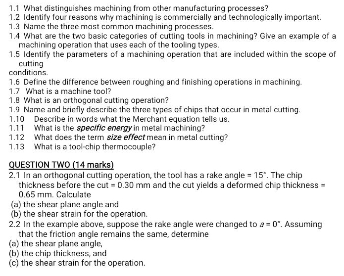 1.1 What distinguishes machining from other manufacturing processes? 
1.2 Identify four reasons why machining is commercially and technologically important. 
1.3 Name the three most common machining processes. 
1.4 What are the two basic categories of cutting tools in machining? Give an example of a 
machining operation that uses each of the tooling types. 
1.5 Identify the parameters of a machining operation that are included within the scope of 
cutting 
conditions. 
1.6 Define the difference between roughing and finishing operations in machining. 
1.7 What is a machine tool? 
1.8 What is an orthogonal cutting operation? 
1.9 Name and briefly describe the three types of chips that occur in metal cutting. 
1.10 Describe in words what the Merchant equation tells us. 
1.11 What is the specific energy in metal machining? 
1.12 What does the term size effect mean in metal cutting? 
1.13 What is a tool-chip thermocouple? 
QUESTION TWO (14 marks) 
2.1 In an orthogonal cutting operation, the tool has a rake angle =15°. The chip 
thickness before the cut =0.30mm and the cut yields a deformed chip thickness =
0.65 mm. Calculate 
(a) the shear plane angle and 
(b) the shear strain for the operation. 
2.2 In the example above, suppose the rake angle were changed to a=0°. Assuming 
that the friction angle remains the same, determine 
(a) the shear plane angle, 
(b) the chip thickness, and 
(c) the shear strain for the operation.