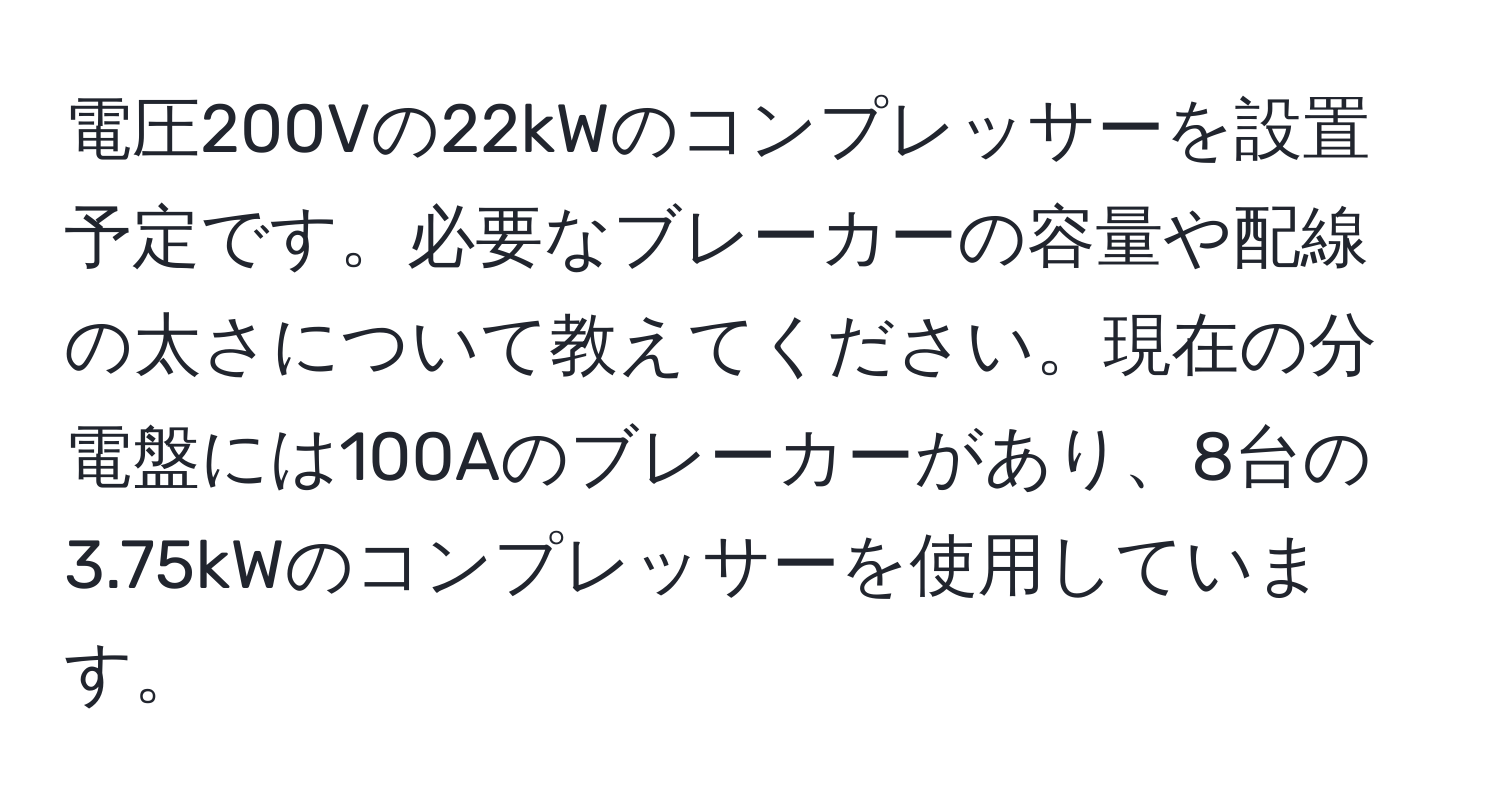 電圧200Vの22kWのコンプレッサーを設置予定です。必要なブレーカーの容量や配線の太さについて教えてください。現在の分電盤には100Aのブレーカーがあり、8台の3.75kWのコンプレッサーを使用しています。