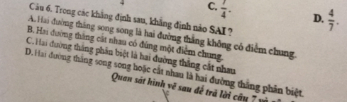 C.  7/4 ·
D.  4/7 . 
Câu 6. Trong các khẳng định sau, khẳng định nào SAI ?
A Hai đường thăng song song là hai đường thẳng không có điểm chung.
B. Hai đường thắng cất nhau có đúng một điểm chung.
C. Hai đường thắng phân biệt là hai đường thắng cất nhau
D. Hai đường thắng song song hoặc cất nhau là hai đường thăng phân biệt
Quan sát hình vẽ sau đế trả lời câu 7 y