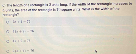 The length of a rectangle is 2 units long. If the width of the rectangle increases by
4 units, the area of the rectangle is 76 square units. What is the width of the
rectangle?
2x+4=76
4(x+2)=76
4x+2=76
2(x+4)=76