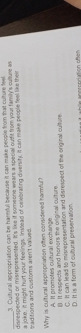 Cultural appropriation can be harmful because it can make people from that culture feel
_disrespected or misrepresented. It's like if someone wears a special outfit from your family's culture as
a joke, it might hurt your feelings. Instead of celebrating diversity, it can make people feel like their
traditions and customs aren't valued.
Why is cultural appropriation often considered harmful?
A. It promotes cultural exchange.
B. It respects and honors the original culture.
C. It can lead to misrepresentation and disrespect of the original culture.
D. It is a form of cultural preservation.
while appropriation often