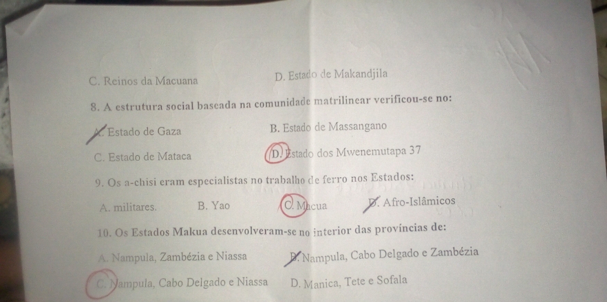 C. Reinos da Macuana D. Estado de Makandjila
8. A estrutura social baseada na comunidade matrilinear verificou-se no:
A. Estado de Gaza B. Estado de Massangano
C. Estado de Mataca D. Estado dos Mwenemutapa 37
9. Os a-chisi eram especialistas no trabalho de ferro nos Estados:
A. militares. B. Yao C. Macua D. Afro-Islâmicos
10. Os Estados Makua desenvolveram-se no interior das províncias de:
A. Nampula, Zambézia e Niassa D. Nampula, Cabo Delgado e Zambézia
C. Nampula, Cabo Delgado e Niassa D. Manica, Tete e Sofala