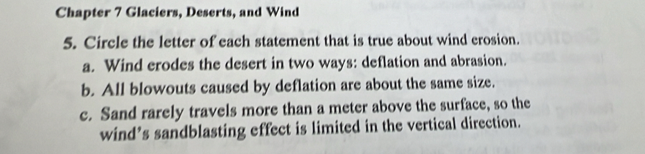 Chapter 7 Glaciers, Deserts, and Wind
5. Circle the letter of each statement that is true about wind erosion.
a. Wind erodes the desert in two ways: deflation and abrasion.
b. All blowouts caused by deflation are about the same size.
c. Sand rarely travels more than a meter above the surface, so the
wind’s sandblasting effect is limited in the vertical direction.