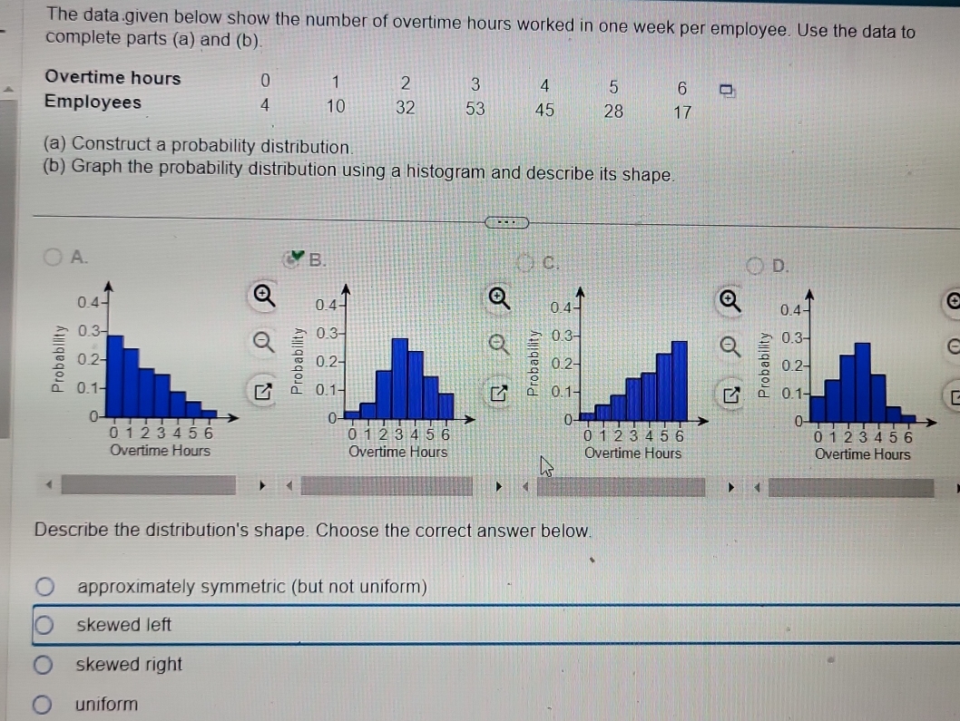 The data given below show the number of overtime hours worked in one week per employee. Use the data to
complete parts (a) and (b).
Overtime hours 0 1 2 3 4 5 6
Employees 4 10 32 53 45 28 17
(a) Construct a probability distribution
(b) Graph the probability distribution using a histogram and describe its shape.
A.
B.
C.
D.

: 5

Overtime Hours Overtime Hours
Describe the distribution's shape. Choose the correct answer below.
approximately symmetric (but not uniform)
skewed left
skewed right
uniform