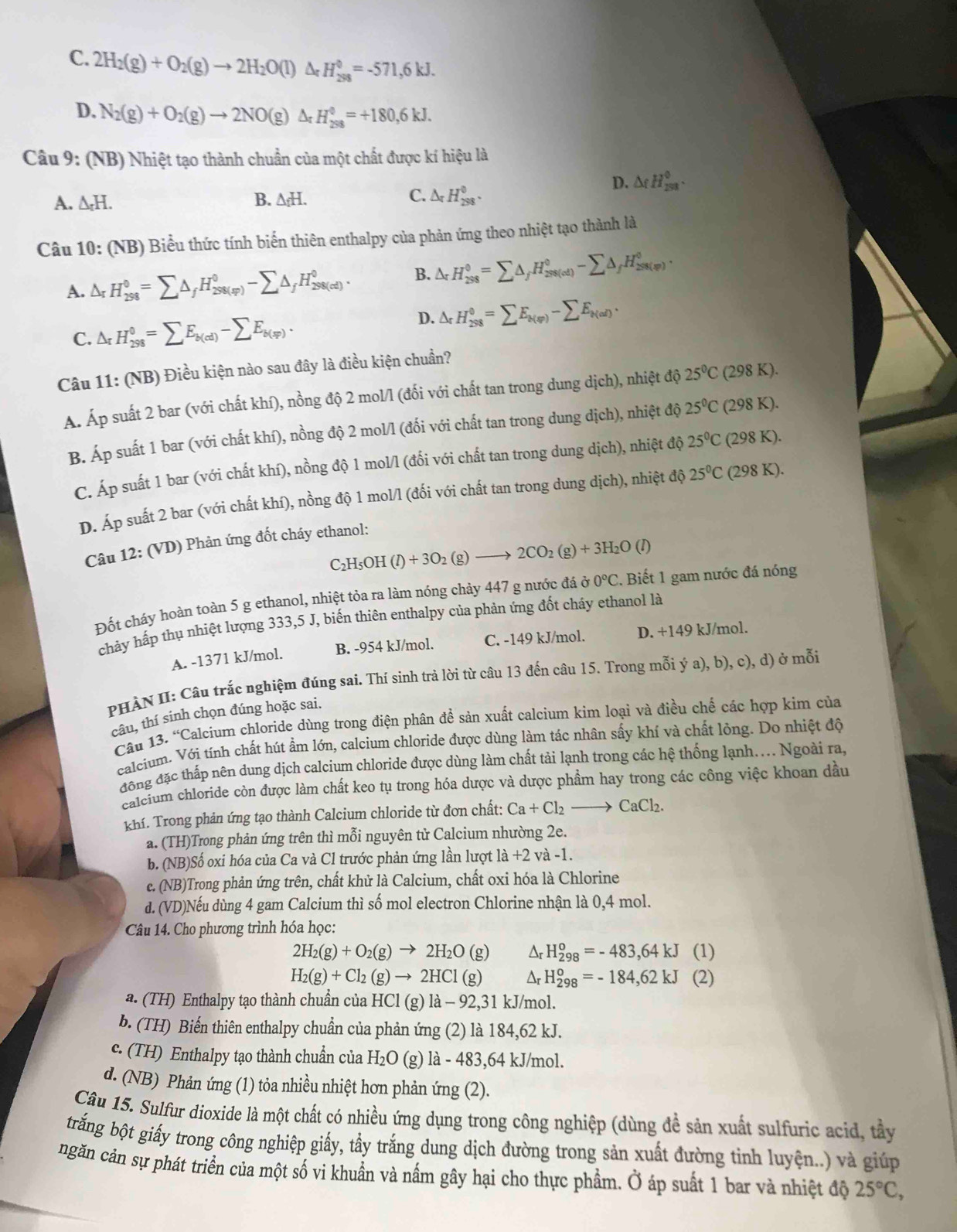 C. 2H_2(g)+O_2(g)to 2H_2O(l)△ _rH_(28_371,)°=-571,6kJ.
D. N_2(g)+O_2(g)to 2NO(g)Delta _rH_(298)^0=+180,6kJ.
Câu 9: (NB) Nhiệt tạo thành chuẩn của một chất được kí hiệu là
D. △ rH_(233)^0.
A. △ _rH.
B. △ _fH.
C. △ _rH_(298)^0.
Câu 10: (NB) Biểu thức tính biến thiên enthalpy của phản ứng theo nhiệt tạo thành là
A. △ _rH_(298)^0=sumlimits △ _fH_(298(sp))^0-sumlimits △ _fH_(298(cd))^0. B. △ _rH_(298)^0=sumlimits △ _fH_(298(cd))^0-sumlimits △ _fH_(298(v))^0.
D.
C. △ _rH_(298)^0=sumlimits E_b(cd)-sumlimits E_b(sp). △ _rH_(298)^0=sumlimits E_k(varphi )-sumlimits E_k(al).
Câu 11: (NB) Điều kiện nào sau đây là điều kiện chuẩn?
Á. Áp suất 2 bar (với chất khí), nồng độ 2 mol/l (đối với chất tan trong dung dịch), nhiệt độ 25°C (298 K).
B. Áp suất 1 bar (với chất khí), nồng độ 2 mol/l (đối với chất tan trong dung dịch), nhiệt độ 25°C (298 K).
C. Áp suất 1 bar (với chất khí), nồng độ 1 mol/l (đổi với chất tan trong dung dịch), nhiệt độ 25°C (298 K).
D. Áp suất 2 bar (với chất khí), nồng độ 1 mol/l (đối với chất tan trong dung dịch), nhiệt độ 25°C (298 K).
Câu 12: (VD) Phản ứng đốt cháy ethanol:
C₂H₅OH -1 (l)+3O_2(g)to 2CO_2(g)+3H_2O (1)
Đốt cháy hoàn toàn 5 g ethanol, nhiệt tỏa ra làm nóng chảy 447 g nước đá  à 0°C. Biết 1 gam nước đá nóng
chảy hấp thụ nhiệt lượng 333,5 J, biến thiên enthalpy của phản ứng đốt cháy ethanol là
A. -1371 kJ/mol. B. -954 kJ/mol. C. -149 kJ/mol. D. +149 kJ/mol.
PHẢN II: Câu trắc nghiệm đúng sai. Thí sinh trả lời từ câu 13 đến câu 15. Trong mỗi ý a), b), c), d) ở mỗi
câu, thí sinh chọn đúng hoặc sai.
Câu 13. “Calcium chloride dùng trong điện phân đề sản xuất calcium kim loại và điều chế các hợp kim của
calcium. Với tính chất hút ẩm lớn, calcium chloride được dùng làm tác nhân sấy khí và chất lỏng. Do nhiệt độ
đông đặc thấp nên dung dịch calcium chloride được dùng làm chất tải lạnh trong các hệ thống lạnh.... Ngoài ra,
calcium chloride còn được làm chất keo tụ trong hóa dược và dược phẩm hay trong các công việc khoan dầu
khí. Trong phản ứng tạo thành Calcium chloride từ đơn chất: Ca+Cl_2to CaCl_2.
a. (TH)Trong phản ứng trên thì mỗi nguyên tử Calcium nhường 2e.
b. (NB)Số oxi hóa của Ca và Cl trước phản ứng lần lượt 1a+2 và -1.
e. (NB)Trong phản ứng trên, chất khử là Calcium, chất oxi hóa là Chlorine
d. (VD)Nếu dùng 4 gam Calcium thì số mol electron Chlorine nhận là 0,4 mol.
Câu 14. Cho phương trình hóa học:
2H_2(g)+O_2(g)to 2H_2O(g) Δr H_(298)^o=-483,64kJ(1)
H_2(g)+Cl_2(g)to 2HCl(g) Δr H_(298)^o=-184,62kJ(2
a. (TH) Enthalpy tạo thành chuẩn của HCl(g)1a-92,31 kJ/mol.
b. (TH) Biến thiên enthalpy chuẩn của phản ứng (2) là 184,62 kJ.
c. (TH) Enthalpy tạo thành chuẩn của H_2O (g) là - 483,64 kJ/mol.
d. (NB) Phản ứng (1) tỏa nhiều nhiệt hơn phản ứng (2).
Câu 15. Sulfur dioxide là một chất có nhiều ứng dụng trong công nghiệp (dùng đề sản xuất sulfuric acid, tầy
trắng bột giấy trong công nghiệp giấy, tẩy trắng dung dịch đường trong sản xuất đường tinh luyện..) và giúp
ngăn cản sự phát triển của một số vi khuẩn và nấm gây hại cho thực phẩm. Ở áp suất 1 bar và nhiệt độ 25°C,