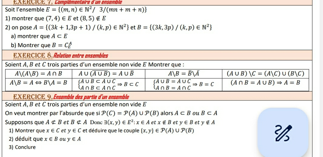 Complémentaire d'un ensemble
Soit l’ensemble E= (m,n)∈ N^2/3/(mn+m+n)
1) montrer que (7,4)∈ E et (8,5)∉ E
2) on pose A= (3k+1,3p+1)/(k,p)∈ N^2 et B= (3k,3p)/(k,p)∈ N^2
a) montrer que A⊂ E
b) Montrer que B=C_E^(A
EXERCICE É Relation entre ensembles
Soient A, B et C trois parties d’un ensemble non vide E Montrer que :
A|(A|B)=A∩ B A∪ (overline A∪ B))=A∪ overline B
A|B=overline B|overline A (A∪ B)|C=(A|C)∪ (B|C)
A|B=ALeftrightarrow B|A=B beginarrayl A∪ B⊂ A∪ C A∩ B⊂ A∩ Cendarray. Rightarrow B⊂ C beginarrayl A∪ B=A∪ C A∩ B=A∩ Cendarray. Rightarrow B=C (A∩ B=A∪ B)Rightarrow A=B
EXERCICE 9 Ensemble des partie d'un ensemble
Soient A, B et C trois parties d’un ensemble non vide E
On veut montrer par l’absurde que si P(C)=P(A)∪ P(B) alors A⊂ B ou B⊂ A
Supposons que Anot ⊂ B et Bnot ⊂ A Donc exists (x,y)∈ E^2:x∈ A et x∉ B et y∈ B et y∉ A
1) Montrer que x∈ C et y∈ C et déduire que le couple  x,y ∈ P(A)∪ P(B)
2) déduit que x∈ B ou y∈ A

3) Conclure