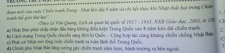 đoạn mới của cuộc Chiến tranh Trung - Nhật kéo dài 8 năm và chỉ kết thúc khi Nhật thất bại trong Chiến
tranh thế giới thứ hai ''. 1.)
(Theo Lê Văn Quang, Lịch sử quan hệ quốc tế 1917 - 1945, NXB Giáo dục, 2001, tr. II8 Ch
a) Nhật Bản phải chấp nhận đầu hàng không điều kiện Trung Quốc sau 8 năm kéo dài chiến tranh. 2.
b) Cách mạng Trung Quốc chuyển sang thời kì Quốc - Cộng hợp tác cùng kháng chiến chống Nhật Bản
C
c) Phát xít Nhật mở rộng cuộc chiến tranh ra toàn lãnh thổ Trung Quốc.
3
d) Chính phủ Nhật Bản tăng cường gây chiến tranh xâm lược, bành trướng ra bên ngoài.