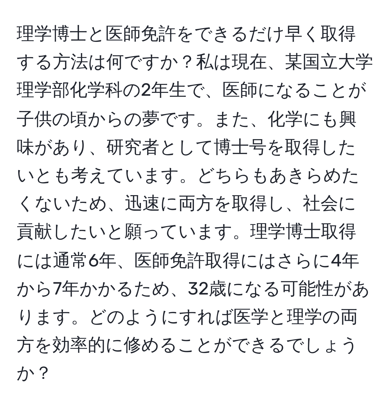 理学博士と医師免許をできるだけ早く取得する方法は何ですか？私は現在、某国立大学理学部化学科の2年生で、医師になることが子供の頃からの夢です。また、化学にも興味があり、研究者として博士号を取得したいとも考えています。どちらもあきらめたくないため、迅速に両方を取得し、社会に貢献したいと願っています。理学博士取得には通常6年、医師免許取得にはさらに4年から7年かかるため、32歳になる可能性があります。どのようにすれば医学と理学の両方を効率的に修めることができるでしょうか？