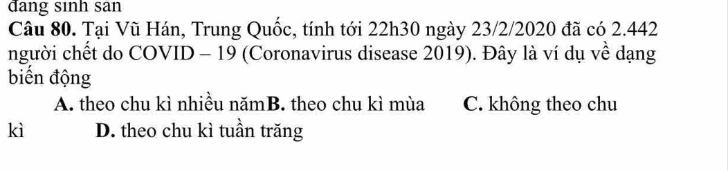 đang sinh san
Câu 80. Tại Vũ Hán, Trung Quốc, tính tới 22h30 ngày 23/2/2020 đã có 2.442
người chết do COVID - 19 (Coronavirus disease 2019). Đây là ví dụ về dạng
biển động
A. theo chu kì nhiều nămB. theo chu kì mùa C. không theo chu
kì D. theo chu kì tuần trăng