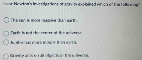 Isaac Newton's investigations of gravity explained which of the following?
The sun is more massive than earth.
Earth is not the center of the universe.
Jupiter has more moons than earth.
Gravity acts on all objects in the universe.