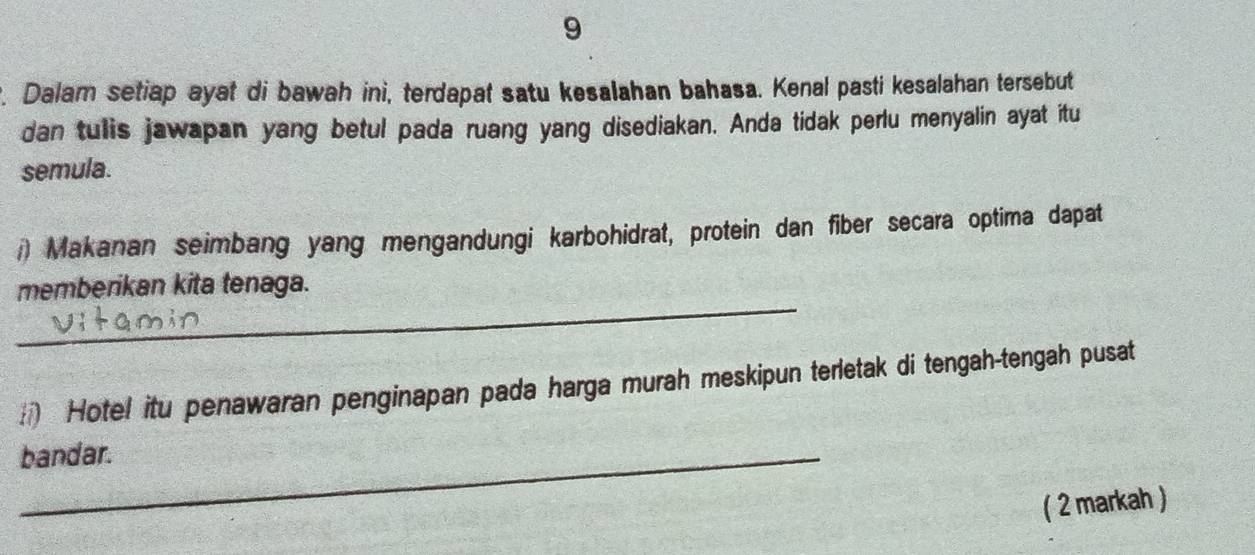 9 
. Dalam setiap ayat di bawah ini, terdapat satu kesalahan bahasa. Kenal pasti kesalahan tersebut 
dan tulis jawapan yang betul pada ruang yang disediakan. Anda tidak perlu menyalin ayat itu 
semula. 
/) Makanan seimbang yang mengandungi karbohidrat, protein dan fiber secara optima dapat 
_ 
memberikan kita tenaga. 
) Hote! itu penawaran penginapan pada harga murah meskipun terletak di tengah-tengah pusat 
_bandar. 
( 2 markah )