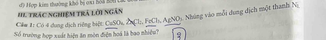 d) Hợp kim thường khó bị oxi hoa hòn cá
III. TRÁC NGHIỆM TRÁ LỜI NGÁN
Cầu 1: Có 4 dung dịch riêng biệt: CuSO_4, ZnCl_2, FeCl_3, AgNO_3 Nhúng vào mỗi dung dịch một thanh Nị,
Số trường hợp xuất hiện ăn mòn điện hoá là bao nhiêu?