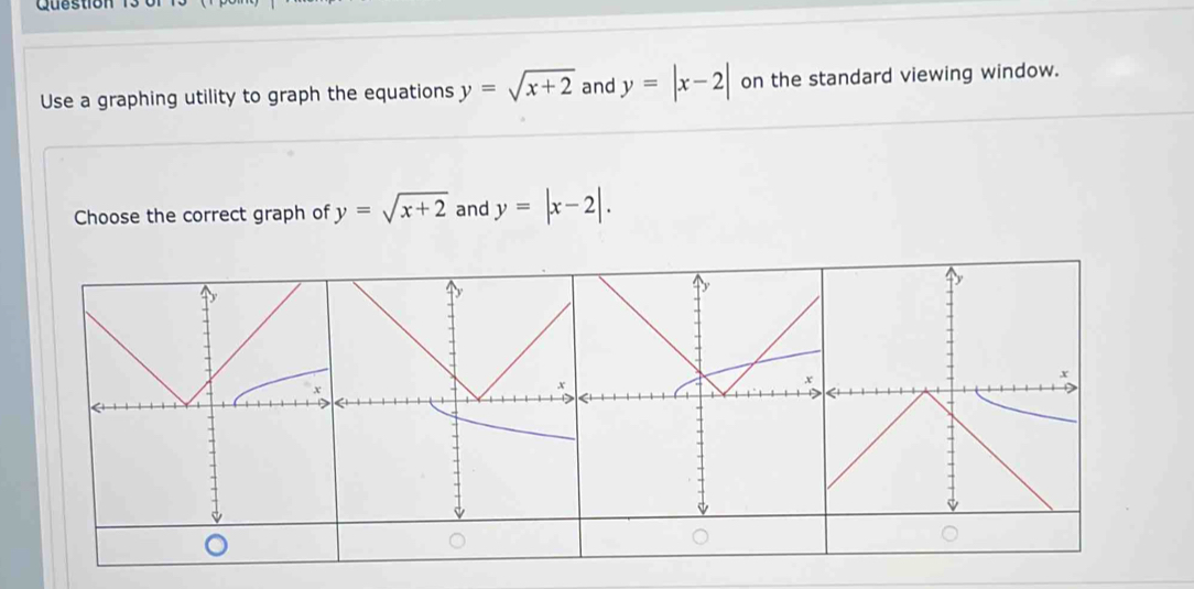 Question 
Use a graphing utility to graph the equations y=sqrt(x+2) and y=|x-2| on the standard viewing window. 
Choose the correct graph of y=sqrt(x+2) and y=|x-2|.