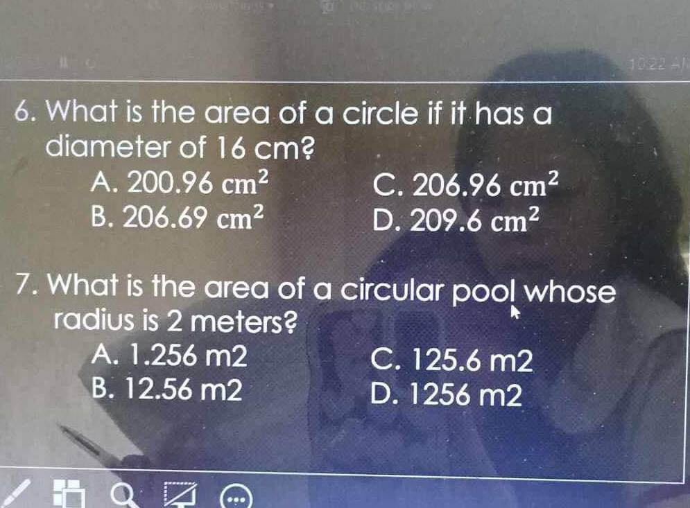 What is the area of a circle if it has a
diameter of 16 cm?
A. 200.96cm^2 C. 206.96cm^2
B. 206.69cm^2 D. 209.6cm^2
7. What is the area of a circular pool whose
radius is 2 meters?
A. 1.256 m2 C. 125.6 m2
B. 12.56 m2 D. 1256 m2