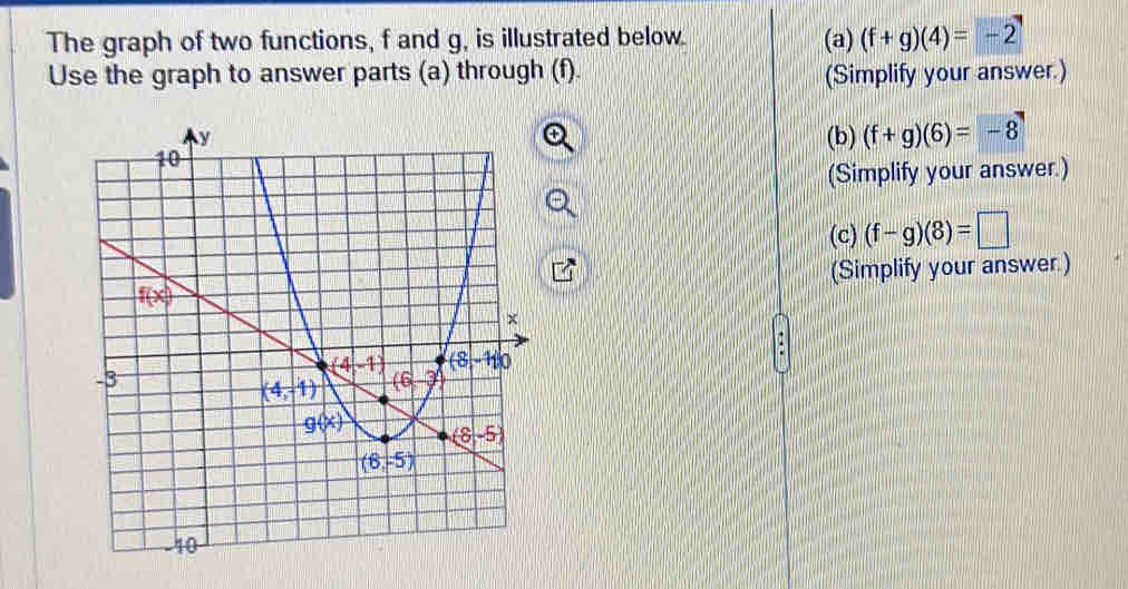 The graph of two functions, f and g, is illustrated below. (a) (f+g)(4)=-2
Use the graph to answer parts (a) through (f). (Simplify your answer.)
(b) (f+g)(6)=-8
(Simplify your answer.)
(c) (f-g)(8)=□
(Simplify your answer.)