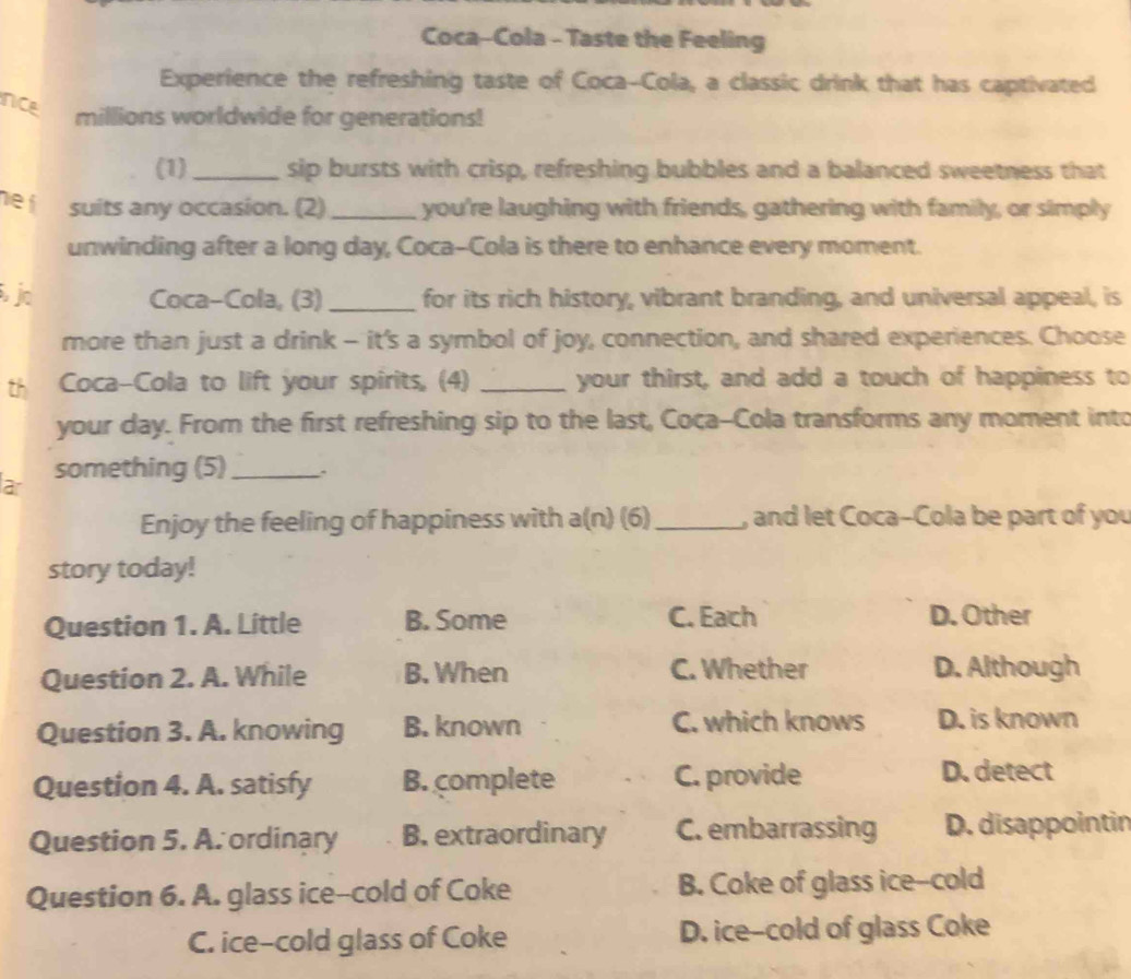 Coca-Cola - Taste the Feeling
Experience the refreshing taste of Coca-Cola, a classic drink that has captivated
Nce
millions worldwide for generations!
(1) _sip bursts with crisp, refreshing bubbles and a balanced sweetness that
net suits any occasion. (2) _you're laughing with friends, gathering with family, or simply
unwinding after a long day, Coca-Cola is there to enhance every moment.
jo Coca-Cola, (3) _for its rich history, vibrant branding, and universal appeal, is
more than just a drink - it's a symbol of joy, connection, and shared experiences. Choose
th Coca-Cola to lift your spirits, (4) _your thirst, and add a touch of happiness to
your day. From the first refreshing sip to the last, Coça-Cola transforms any moment into
ar something (5) _.
Enjoy the feeling of happiness with a(n) (6)_ , and let Coca-Cola be part of you
story today!
Question 1. A. Little B. Some C. Each D. Other
Question 2. A. While B. When C. Whether D. Although
Question 3. A. knowing B. known C. which knows D. is known
Question 4. A. satisfy B. complete C. provide
D. detect
Question 5. A. ordinary B. extraordinary C. embarrassing D. disappointin
Question 6. A. glass ice--cold of Coke B. Coke of glass ice--cold
C. ice-cold glass of Coke D. ice-cold of glass Coke