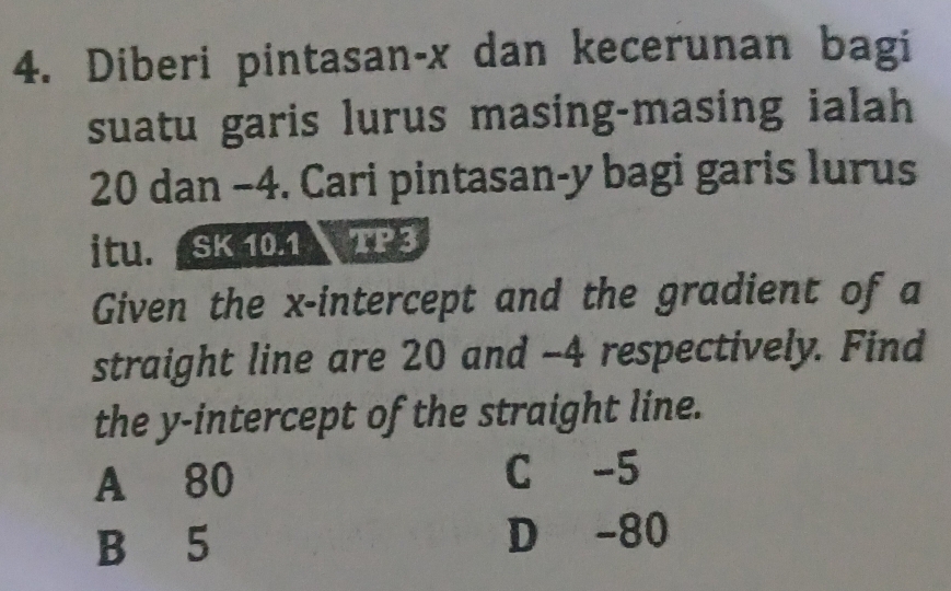 Diberi pintasan- x dan kecerunan bagi
suatu garis lurus masing-masing ialah
20 dan −4. Cari pintasan- y bagi garis lurus
itu. SK 10.1 TP 3
Given the x-intercept and the gradient of a
straight line are 20 and -4 respectively. Find
the y-intercept of the straight line.
A 80 C -5
B 5 D -80