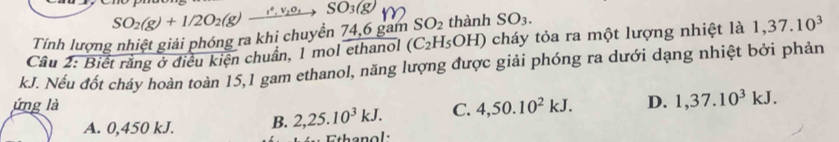 SO_2(g)+1/2O_2(g) xrightarrow I^2,V_2O_3 SO_3(g)
Tính lượng nhiệt giải phóng ra khi chuyển 74, 6 gam SO_2 thành SO_3. 
Câu 2: Biết rằng ở điều kiện chuẩn, 1 mol ethanol (C_2H_5OH) cháy tỏa ra một lượng nhiệt là 1,37.10^3
kJ. Nếu đốt cháy hoàn toàn 15, 1 gam ethanol, năng lượng được giải phóng ra dưới dạng nhiệt bởi phản
ứng là C. 4, 50.10^2kJ. D. 1, 37.10^3kJ.
A. 0,450 kJ. B. 2, 25.10^3kJ. 
Ethanol: