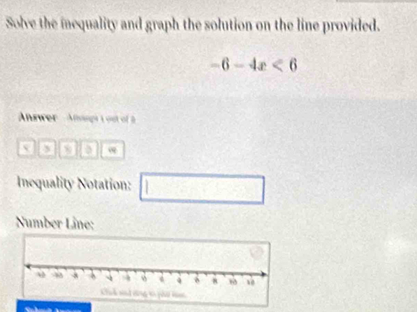 Solve the iequality and graph the solution on the line provided.
-6-4x<6</tex> 
Answer ' Aangh 1 out of 
a ∞
Inequality Notation: □ □ 
Number Lâne: