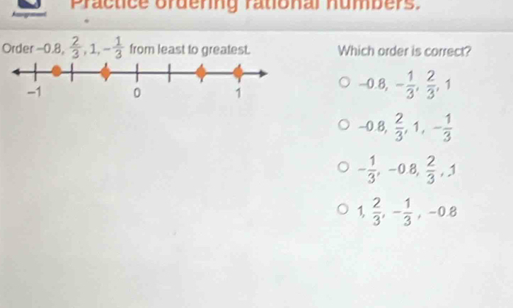 Practice ordering rational numbers.
Order -0.8,  2/3 , 1, - 1/3  from least to greatest. Which order is correct?
-0.8, - 1/3 ,  2/3 , 1
-0.8,  2/3 , 1, - 1/3 
- 1/3 , -0.8,  2/3 , 1
1,  2/3 , - 1/3 , -0.8