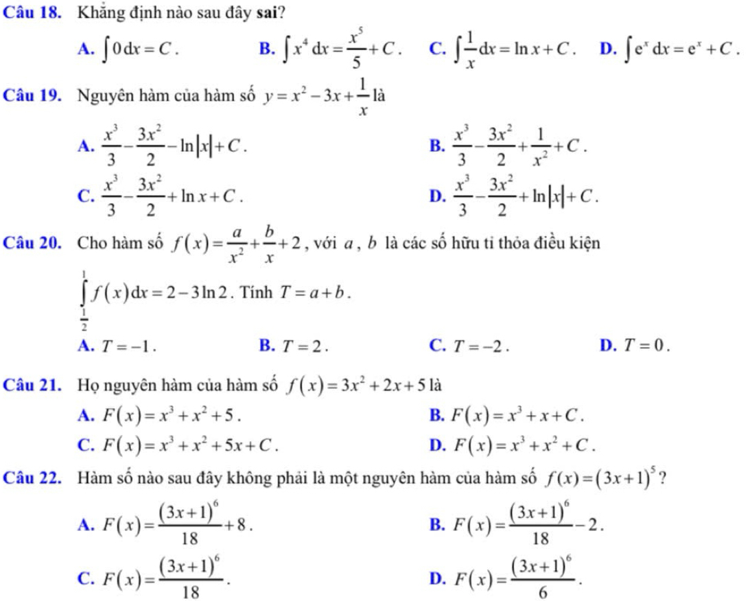 Khẳng định nào sau đây sai?
B. ∈t x^4dx= x^5/5 +C.
A. ∈t 0dx=C. C. ∈t  1/x dx=ln x+C. D. ∈t e^xdx=e^x+C.
Câu 19. Nguyên hàm của hàm số y=x^2-3x+ 1/x 1dot a
A.  x^3/3 - 3x^2/2 -ln |x|+C.  x^3/3 - 3x^2/2 + 1/x^2 +C.
B.
C.  x^3/3 - 3x^2/2 +ln x+C. D.  x^3/3 - 3x^2/2 +ln |x|+C.
Câu 20. Cho hàm số f(x)= a/x^2 + b/x +2 , với a , b là các số hữu tỉ thỏa điều kiện
∈tlimits _ 1/2 ^1f(x)dx=2-3ln 2. Tính T=a+b.
A. T=-1. B. T=2. C. T=-2. D. T=0.
Câu 21. Họ nguyên hàm của hàm số f(x)=3x^2+2x+5 là
A. F(x)=x^3+x^2+5. B. F(x)=x^3+x+C.
C. F(x)=x^3+x^2+5x+C. D. F(x)=x^3+x^2+C.
Câu 22. Hàm số nào sau đây không phải là một nguyên hàm của hàm số f(x)=(3x+1)^5 ?
A. F(x)=frac (3x+1)^618+8. F(x)=frac (3x+1)^618-2.
B.
C. F(x)=frac (3x+1)^618. F(x)=frac (3x+1)^66.
D.