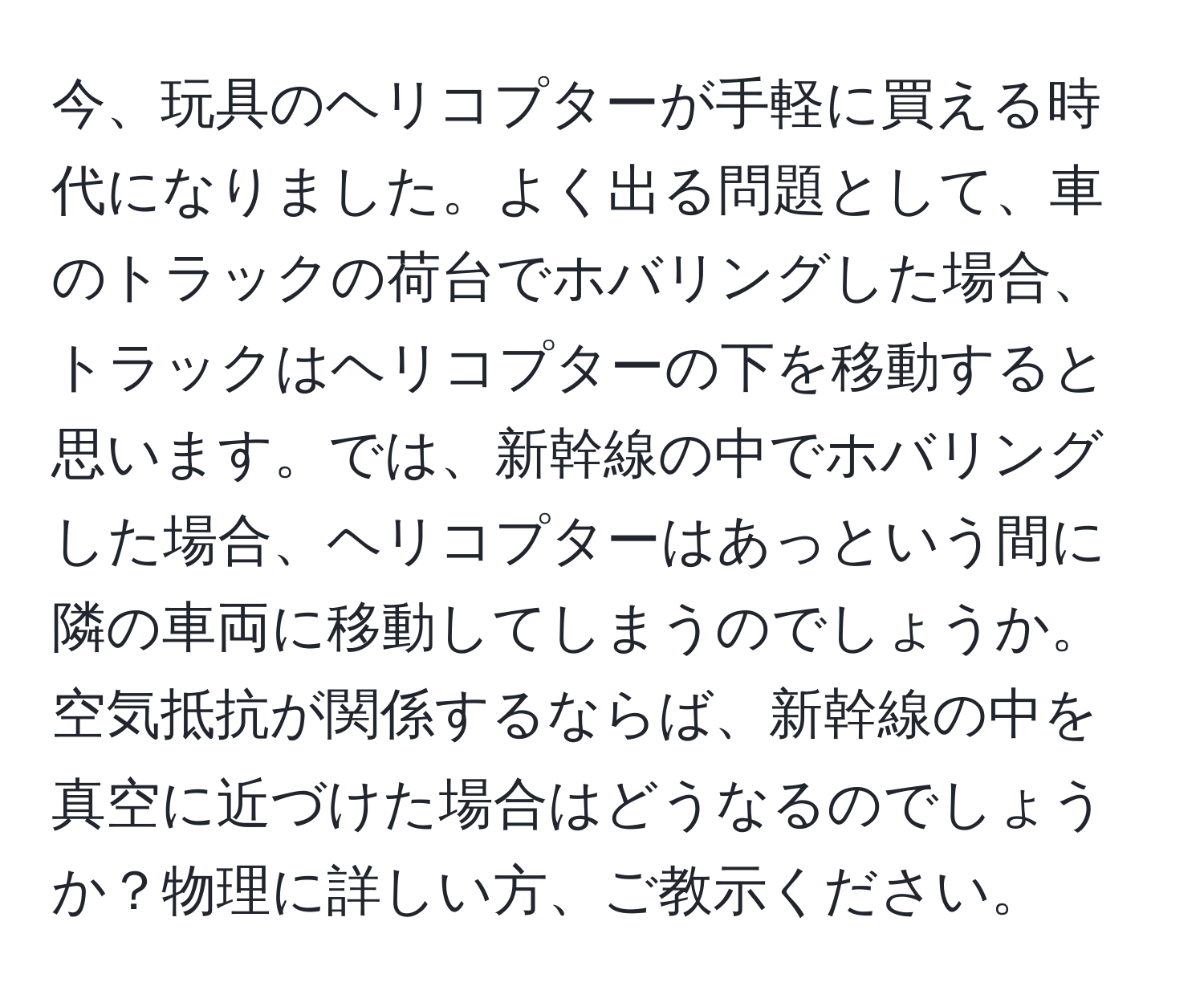 今、玩具のヘリコプターが手軽に買える時代になりました。よく出る問題として、車のトラックの荷台でホバリングした場合、トラックはヘリコプターの下を移動すると思います。では、新幹線の中でホバリングした場合、ヘリコプターはあっという間に隣の車両に移動してしまうのでしょうか。空気抵抗が関係するならば、新幹線の中を真空に近づけた場合はどうなるのでしょうか？物理に詳しい方、ご教示ください。