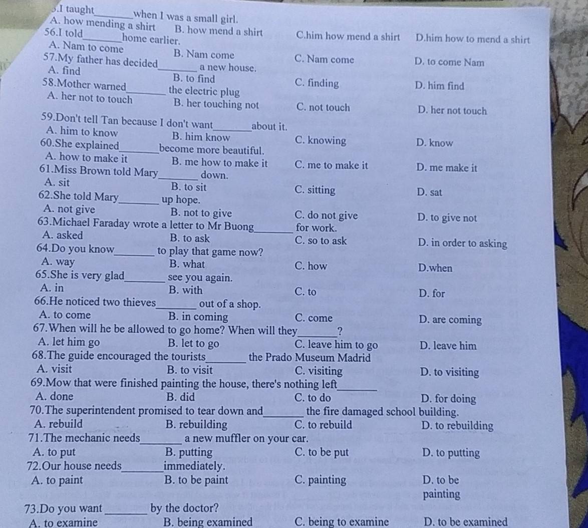 taught_ when I was a small girl.
A. how mending a shirt B. how mend a shirt C.him how mend a shirt D.him how to mend a shirt
56.I told_ home earlier.
A. Nam to come B. Nam come C. Nam come D. to come Nam
57.My father has decided_ a new house.
A. find B. to find C. finding D. him find
58.Mother warned_ the electric plug
A. her not to touch B. her touching not C. not touch D. her not touch
59.Don't tell Tan because I don't want_ about it.
A. him to know B. him know C. knowing
60.She explained_ become more beautiful. D. know
A. how to make it B. me how to make it C. me to make it D. me make it
61.Miss Brown told Mary_ down.
A. sit B. to sit C. sitting D. sat
62.She told Mary_ up hope.
A. not give B. not to give C. do not give D. to give not
_
63.Michael Faraday wrote a letter to Mr Buong for work.
A. asked B. to ask C. so to ask D. in order to asking
64.Do you know_ to play that game now?
A. way B. what C. how D.when
65.She is very glad_ see you again.
A. in B. with C. to D. for
66.He noticed two thieves_ out of a shop.
A. to come B. in coming C. come D. are coming
67.When will he be allowed to go home? When will they_ ?
A. let him go B. let to go C. leave him to go D. leave him
68.The guide encouraged the tourists_ the Prado Museum Madrid
A. visit B. to visit C. visiting D. to visiting
69.Mow that were finished painting the house, there's nothing left_
A. done B. did C. to do D. for doing
70.The superintendent promised to tear down and_ the fire damaged school building.
A. rebuild B. rebuilding C. to rebuild D. to rebuilding
71.The mechanic needs_ a new muffler on your car.
A. to put B. putting C. to be put D. to putting
72.Our house needs_ immediately.
A. to paint B. to be paint C. painting D. to be
painting
73.Do you want_ by the doctor?
A. to examine B. being examined C. being to examine D. to be examined