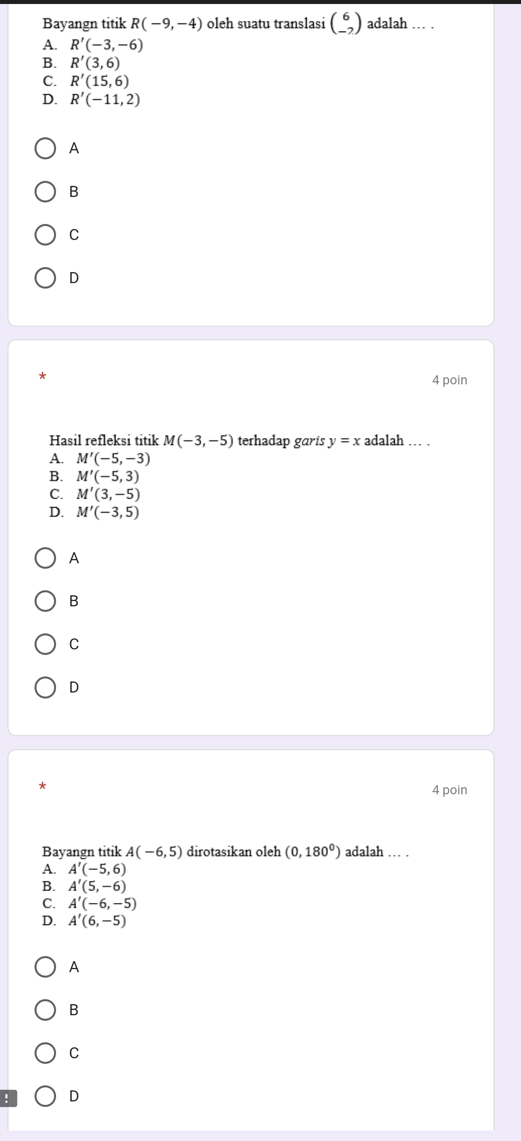 Bayangn titik R(-9,-4) oleh suatu translasi beginpmatrix 6 -2endpmatrix adalah ... .
A. R'(-3,-6)
B. R'(3,6)
C. R'(15,6)
D. R'(-11,2)
A
B
C
D
4 poin
Hasil refleksi titik M(-3,-5) terhadap garis y=x adalah … .
A. M'(-5,-3)
B. M'(-5,3)
C. M'(3,-5)
D. M'(-3,5)
A
B
C
D
4 poin
Bayangn titik A(-6,5) dirotasikan oleh (0,180^0) adalah ... .
A. A'(-5,6)
B. A'(5,-6)
C. A'(-6,-5)
D. A'(6,-5)
A
B
C
! D