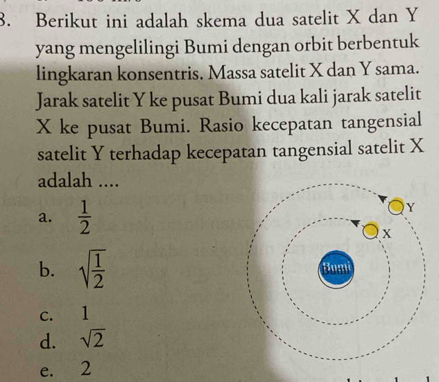 Berikut ini adalah skema dua satelit X dan Y
yang mengelilingi Bumi dengan orbit berbentuk
lingkaran konsentris. Massa satelit X dan Y sama.
Jarak satelit Y ke pusat Bumi dua kali jarak satelit
X ke pusat Bumi. Rasio kecepatan tangensial
satelit Y terhadap kecepatan tangensial satelit X
adalah ....
a.  1/2 
b. sqrt(frac 1)2
c. 1
d. sqrt(2)
e. 2