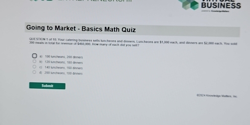 BUSINESS
Going to Market - Basics Math Quiz
QUESTION 1 of 10: Your callering business sells luncheons and dinmers. Luncheons are $1,000 each, and dinners are $2,000 each. You sold
300 mealls in total for revenue of $460,000. How many of each did you sell?
a( 100 luncheans, 200 dinners
b) 120 luncheams, 180 dinters
c) 140 luncheons, 560 dinners
d) 200 luscheons, 100 dinners
Submit
02024 Knowledge Matters, Inc