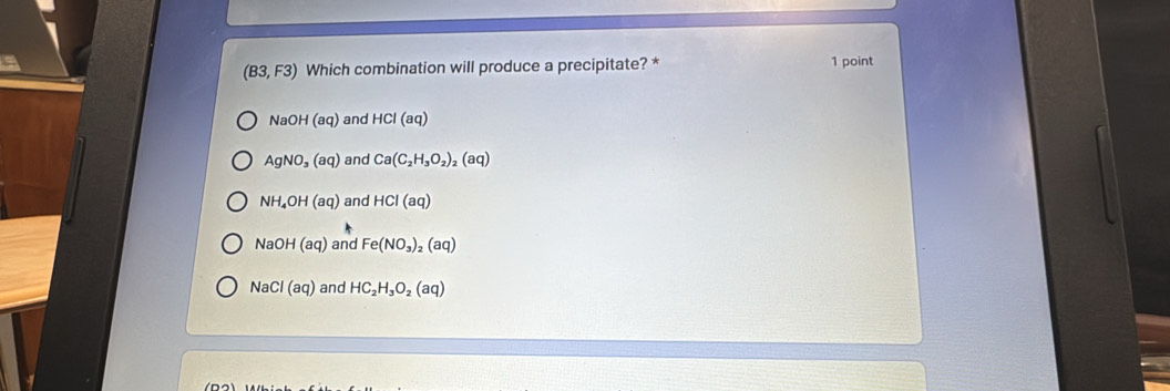 (B3,F3) Which combination will produce a precipitate? * 1 point
NaOH(aq) and HCl(aq)
AgNO_3(aq) and Ca(C_2H_3O_2)_2(aq)
NH_4OH(aq) and HCI(aq)
NaOH(aq) and Fe(NO_3)_2(aq)
NaCl(aq) and HC_2H_3O_2(aq)