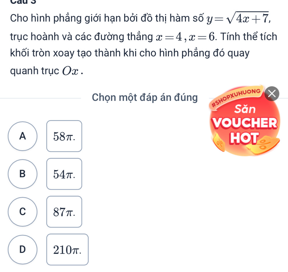 Cau 5
Cho hình phẳng giới hạn bởi đồ thị hàm số y=sqrt(4x+7), 
trục hoành và các đường thắng x=4, x=6. Tính thể tích
khối tròn xoay tạo thành khi cho hình phẳng đó quay
quanh trục Ox.
Chọn một đáp án đúng
#SHOPXUHUONG
Săn
VOUCHER
A 58π. HOT
B 54π.
C 87π.
D 210π.