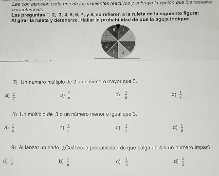 Lee con atención cada uno de los siguientes reactivos y subraya la opción que los resuelva
correctamente.
Las preguntas 1, 2, 3, 4, 5, 6, 7, y 8, se refieren a la ruleta de la siguiente figura:
Al girar la ruleta y detenerse. Hallar la probabilidad de que la aguja indique:
φ
2
6
4
7) Un numero múltiplo de 2 o un número mayor que 5.
a)  1/2  b)  5/8  c)  3/8  d)  1/4 
8) Un múltiplo de 3 o un número menor o igual que 3.
a)  1/3  b)  1/4  c)  1/2  d)  1/8 
9) Al lanzar un dado. ¿Cuál es la probabilidad de que salga un 4 o un número impar?
a)  1/2  b)  1/6  c)  1/3  d)  2/3 