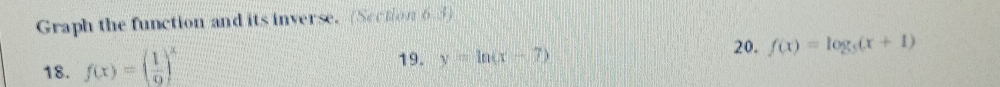 Graph the function and its inverse. (Section 6.3)
18. f(x)=( 1/9 )^x
19. y=ln (x-7)
20. f(x)=log _5(x+1)