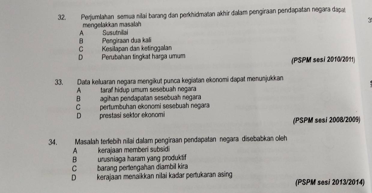 Perjumlahan semua nilai barang dan perkhidmatan akhir dalam pengiraan pendapatan negara dapat
3
mengelakkan masalah
A Susutnilai
B Pengiraan dua kali
C Kesilapan dan ketinggalan
D Perubahan tingkat harga umum
(PSPM sesi 2010/2011)
33. Data keluaran negara mengikut punca kegiatan ekonomi dapat menunjukkan
A taraf hidup umum sesebuah negara
B agihan pendapatan sesebuah negara
C pertumbuhan ekonomi sesebuah negara
D prestasi sektor ekonomi
(PSPM sesi 2008/2009)
34. Masalah terlebih nilai dalam pengiraan pendapatan negara disebabkan oleh
A kerajaan memberi subsidi
B urusniaga haram yang produktif
C barang pertengahan diambil kira
D kerajaan menaikkan nilai kadar pertukaran asing
(PSPM sesi 2013/2014)