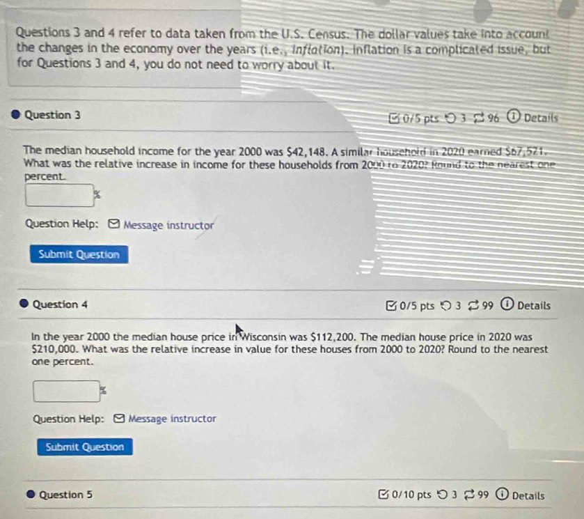and 4 refer to data taken from the U.S. Census. The dollar values take into accoun 
the changes in the economy over the years (i.e., inflation). inflation is a complicated issue, but 
for Questions 3 and 4, you do not need to worry about it. 
Question 3 0/5 ptsつ 3¤ % ① Details 
The median household income for the year 2000 was $42,148. A similar household in 2020 earned $67,521. 
What was the relative increase in income for these households from 2000 to 2020? Round to the nearest one 
percent. 
Question Help: Message instructor 
Submit Question 
Question 4 0/5 pts 3%99 Details 
In the year 2000 the median house price in Wisconsin was $112,200. The median house price in 2020 was
$210,000. What was the relative increase in value for these houses from 2000 to 2020? Round to the nearest 
one percent. 
□ 
Question Help: Message instructor 
Submit Question 
Question 5 0/10 pts Details