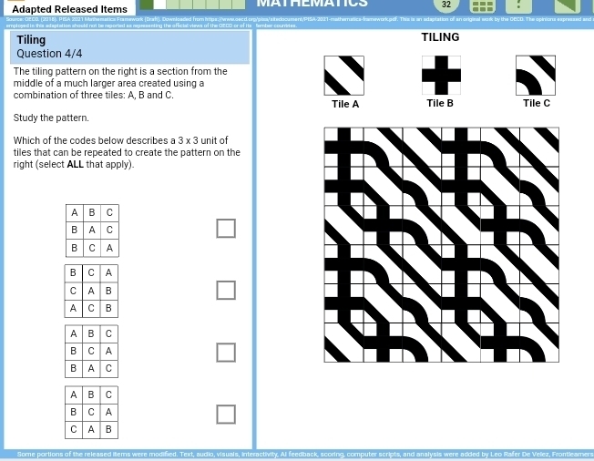 Adapted Released Items MATHEMATICS 32 : 
ing the afficiall views of the OECD or of its tember-couriries . reased and 
Tiling TILING 
Question 4/4 
The tiling pattern on the right is a section from the 
middle of a much larger area created using a 
combination of three tiles: A. B and C. Tile A Tile B Tile C 
Study the pattern. 
Which of the codes below describes a 3* 3 unit of 
tiles that can be repeated to create the pattern on the 
right (select ALL that apply).