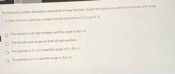 The following written description represents a linear function. Graph the function to identify its domain and range.
A linear function is given by a straight line with constraints at (2,2) and (6,0).
The domain is all real numbers and the range is f(x)≤ 6
The domain and range are both all real numbers
The domain is 2≤ x≤ 6 and the range is 0≤ f(x)≤ 2
The domain is x≥ 2 and the range is f(x)≤ 2