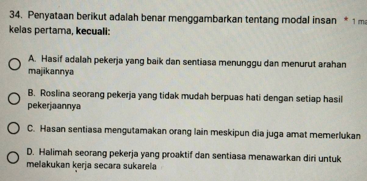 Penyataan berikut adalah benar menggambarkan tentang modal insan * 1 ma
kelas pertama, kecuali:
A. Hasif adalah pekerja yang baik dan sentiasa menunggu dan menurut arahan
majikannya
B. Roslina seorang pekerja yang tidak mudah berpuas hati dengan setiap hasil
pekerjaannya
C. Hasan sentiasa mengutamakan orang lain meskipun dia juga amat memerlukan
D. Halimah seorang pekerja yang proaktif dan sentiasa menawarkan diri untuk
melakukan kerja secara sukarela