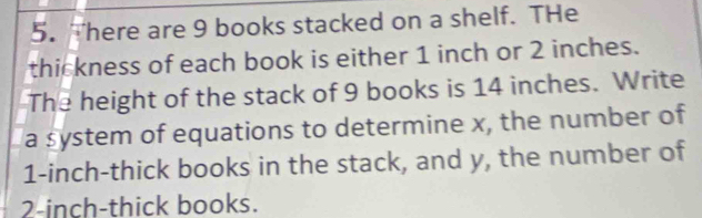 There are 9 books stacked on a shelf. THe 
thickness of each book is either 1 inch or 2 inches. 
The height of the stack of 9 books is 14 inches. Write 
a system of equations to determine x, the number of
1-inch -thick books in the stack, and y, the number of
2-inch -thick books.