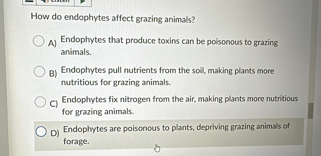 How do endophytes affect grazing animals?
A) Endophytes that produce toxins can be poisonous to grazing
animals.
B) Endophytes pull nutrients from the soil, making plants more
nutritious for grazing animals.
C) Endophytes fix nitrogen from the air, making plants more nutritious
for grazing animals.
D) Endophytes are poisonous to plants, depriving grazing animals of
forage.