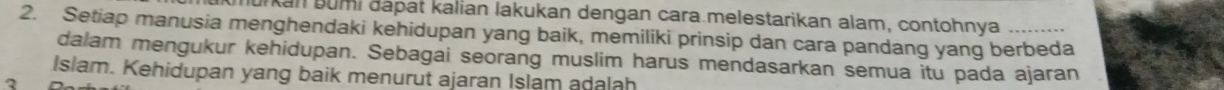 Jurkan bumi dápat kalian lakukan dengan cara.melestarikan alam, contohnya 
2. Setiap manusia menghendaki kehidupan yang baik, memiliki prinsip dan cara pandang yang berbeda 
dalam mengukur kehidupan. Sebagai seorang muslim harus mendasarkan semua itu pada ajaran 
Islam. Kehidupan yang baik menurut ajaran Islam adalah