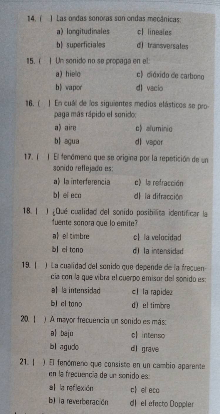 ( ) Las ondas sonoras son ondas mecánicas:
a longitudinales c lineales
b) superficiales d transversales
15. ( ) Un sonido no se propaga en el:
a)hielo c)dióxido de carbono
b vapor d) vacío
16. ( ) En cuál de los siguientes medios elásticos se pro-
paga más rápido el sonido:
a) aire c) aluminio
b) agua d vapor
17. ( ) El fenómeno que se origina por la repetición de un
sonido reflejado es:
a la interferencia c la refracción
b el eco d la difracción
18.  ) ¿Qué cualidad del sonido posibilita identificar la
fuente sonora que lo emite?
a el timbre c la velocidad
b) el tono d la intensidad
19. ( ) La cualidad del sonido que depende de la frecuen-
cia con la que vibra el cuerpo emisor del sonido es:
a la intensidad c la rapidez
b) el tono d el timbre
20. ( ) A mayor frecuencia un sonido es más:
a bajo c intenso
b)agudo d grave
21. ( ) El fenómeno que consiste en un cambio aparente
en la frecuencia de un sonido es:
a)la reflexión c el eco
b) la reverberación d el efecto Doppler