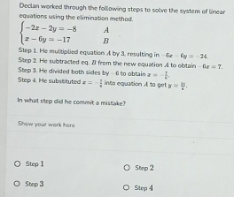 Declan worked through the following steps to solve the system of linear 
equations using the elimination method. 
A
beginarrayl -2x-2y=-8 x-6y=-17endarray. B 
Step 1. He multiplied equation A by 3. resulting in -6x-6y=-24
Step 2. He subtracted eq. 3 from the new equation A to obtain -6x=7. 
Step 3. He divided both sides by -6 to obtair x=- 7/6 . 
Step 4. He substituted x=- 7/8  into equation A to get y= 10/x . 
In what step did he commit a mistake? 
Show your work here
Step1
Step 2
Step3 Step 4