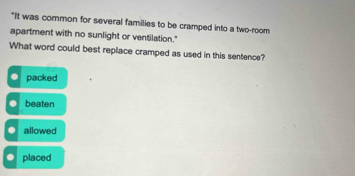 “It was common for several families to be cramped into a two-room
apartment with no sunlight or ventilation."
What word could best replace cramped as used in this sentence?
packed
beaten
allowed
placed