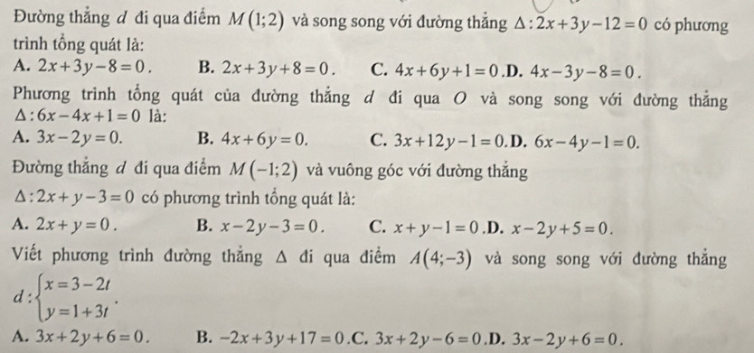 Đường thẳng đ đi qua điểm M(1;2) và song song với đường thẳng △ :2x+3y-12=0 có phương
trình tổng quát là:
A. 2x+3y-8=0. B. 2x+3y+8=0. C. 4x+6y+1=0 .D. 4x-3y-8=0. 
Phương trình tổng quát của đường thẳng d đi qua O và song song với đường thẳng
△: 6x-4x+1=0 là:
A. 3x-2y=0. B. 4x+6y=0. C. 3x+12y-1=0 D. 6x-4y-1=0. 
Đường thẳng đ đi qua điểm M(-1;2) và vuông góc với đường thắng
△ :2x+y-3=0 có phương trình tổng quát là:
A. 2x+y=0. B. x-2y-3=0 C. x+y-1=0 .D. x-2y+5=0. 
Viết phương trình đường thẳng △ di qua điểm A(4;-3) và song song với đường thắng
d:beginarrayl x=3-2t y=1+3tendarray..
A. 3x+2y+6=0. B. -2x+3y+17=0 .C. 3x+2y-6=0 .D. 3x-2y+6=0.